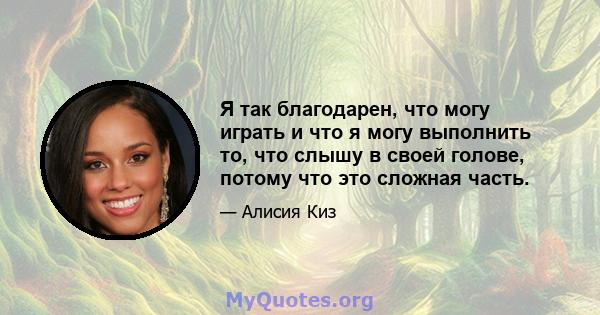 Я так благодарен, что могу играть и что я могу выполнить то, что слышу в своей голове, потому что это сложная часть.