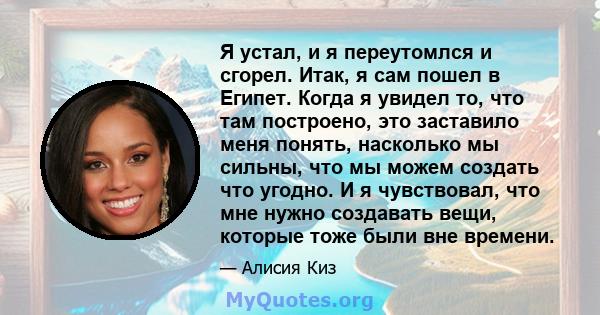 Я устал, и я переутомлся и сгорел. Итак, я сам пошел в Египет. Когда я увидел то, что там построено, это заставило меня понять, насколько мы сильны, что мы можем создать что угодно. И я чувствовал, что мне нужно