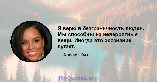 Я верю в безграничность людей. Мы способны на невероятные вещи. Иногда это осознание пугает.