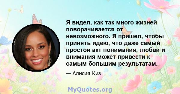 Я видел, как так много жизней поворачивается от невозможного. Я пришел, чтобы принять идею, что даже самый простой акт понимания, любви и внимания может привести к самым большим результатам.