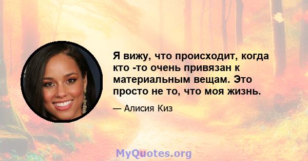 Я вижу, что происходит, когда кто -то очень привязан к материальным вещам. Это просто не то, что моя жизнь.