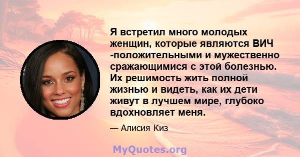 Я встретил много молодых женщин, которые являются ВИЧ -положительными и мужественно сражающимися с этой болезнью. Их решимость жить полной жизнью и видеть, как их дети живут в лучшем мире, глубоко вдохновляет меня.