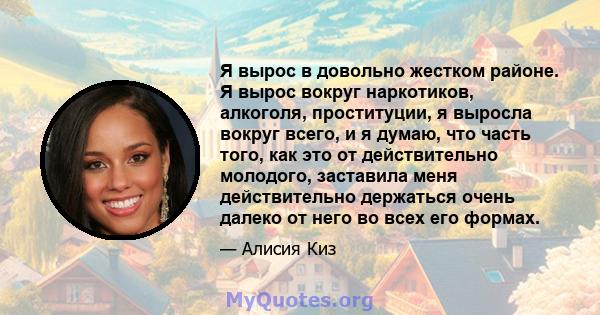 Я вырос в довольно жестком районе. Я вырос вокруг наркотиков, алкоголя, проституции, я выросла вокруг всего, и я думаю, что часть того, как это от действительно молодого, заставила меня действительно держаться очень