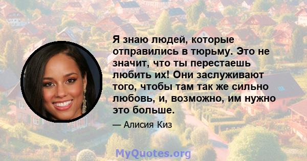 Я знаю людей, которые отправились в тюрьму. Это не значит, что ты перестаешь любить их! Они заслуживают того, чтобы там так же сильно любовь, и, возможно, им нужно это больше.