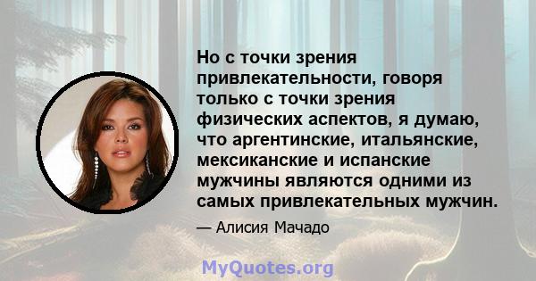 Но с точки зрения привлекательности, говоря только с точки зрения физических аспектов, я думаю, что аргентинские, итальянские, мексиканские и испанские мужчины являются одними из самых привлекательных мужчин.