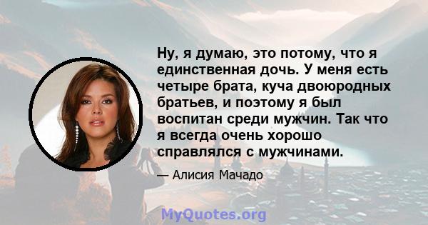 Ну, я думаю, это потому, что я единственная дочь. У меня есть четыре брата, куча двоюродных братьев, и поэтому я был воспитан среди мужчин. Так что я всегда очень хорошо справлялся с мужчинами.