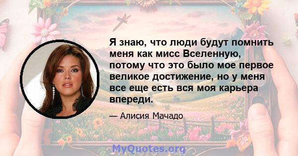 Я знаю, что люди будут помнить меня как мисс Вселенную, потому что это было мое первое великое достижение, но у меня все еще есть вся моя карьера впереди.