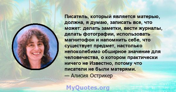 Писатель, который является матерью, должна, я думаю, записать все, что может: делать заметки, вести журналы, делать фотографии, использовать магнитофон и напомнить себе, что существует предмет, настолько непоколебимо