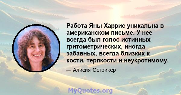 Работа Яны Харрис уникальна в американском письме. У нее всегда был голос истинных гритометрических, иногда забавных, всегда близких к кости, терпкости и неукротимому.