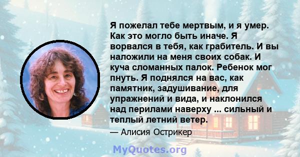 Я пожелал тебе мертвым, и я умер. Как это могло быть иначе. Я ворвался в тебя, как грабитель. И вы наложили на меня своих собак. И куча сломанных палок. Ребенок мог пнуть. Я поднялся на вас, как памятник, задушивание,