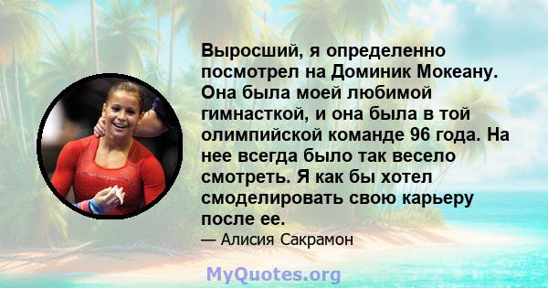 Выросший, я определенно посмотрел на Доминик Мокеану. Она была моей любимой гимнасткой, и она была в той олимпийской команде 96 года. На нее всегда было так весело смотреть. Я как бы хотел смоделировать свою карьеру