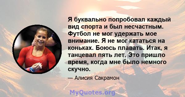 Я буквально попробовал каждый вид спорта и был несчастным. Футбол не мог удержать мое внимание. Я не мог кататься на коньках. Боюсь плавать. Итак, я танцевал пять лет. Это пришло время, когда мне было немного скучно.