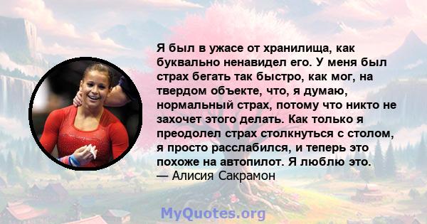 Я был в ужасе от хранилища, как буквально ненавидел его. У меня был страх бегать так быстро, как мог, на твердом объекте, что, я думаю, нормальный страх, потому что никто не захочет этого делать. Как только я преодолел