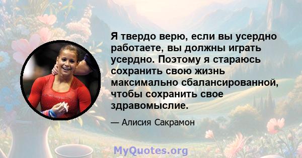 Я твердо верю, если вы усердно работаете, вы должны играть усердно. Поэтому я стараюсь сохранить свою жизнь максимально сбалансированной, чтобы сохранить свое здравомыслие.