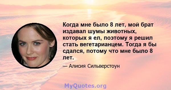 Когда мне было 8 лет, мой брат издавал шумы животных, которых я ел, поэтому я решил стать вегетарианцем. Тогда я бы сдался, потому что мне было 8 лет.