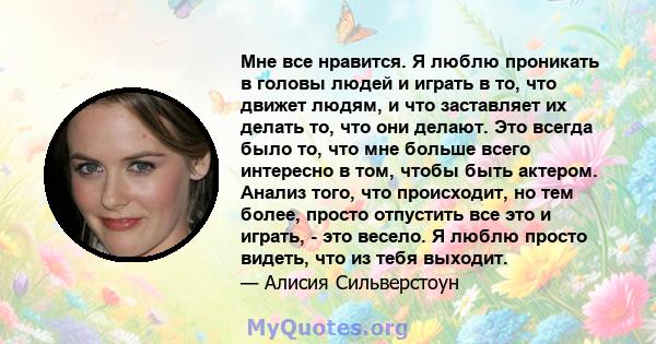 Мне все нравится. Я люблю проникать в головы людей и играть в то, что движет людям, и что заставляет их делать то, что они делают. Это всегда было то, что мне больше всего интересно в том, чтобы быть актером. Анализ