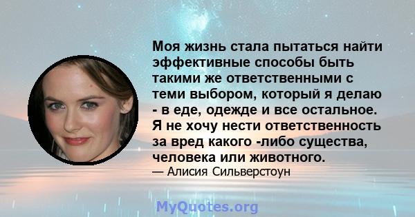 Моя жизнь стала пытаться найти эффективные способы быть такими же ответственными с теми выбором, который я делаю - в еде, одежде и все остальное. Я не хочу нести ответственность за вред какого -либо существа, человека