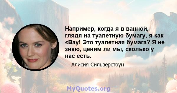 Например, когда я в ванной, глядя на туалетную бумагу, я как «Вау! Это туалетная бумага? Я не знаю, ценим ли мы, сколько у нас есть.