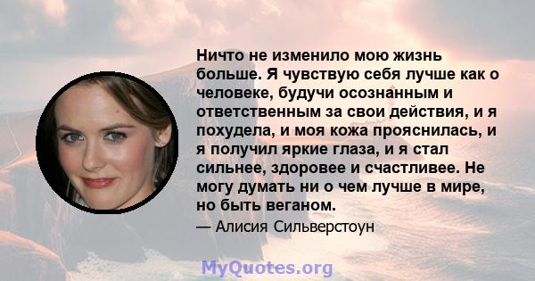 Ничто не изменило мою жизнь больше. Я чувствую себя лучше как о человеке, будучи осознанным и ответственным за свои действия, и я похудела, и моя кожа прояснилась, и я получил яркие глаза, и я стал сильнее, здоровее и