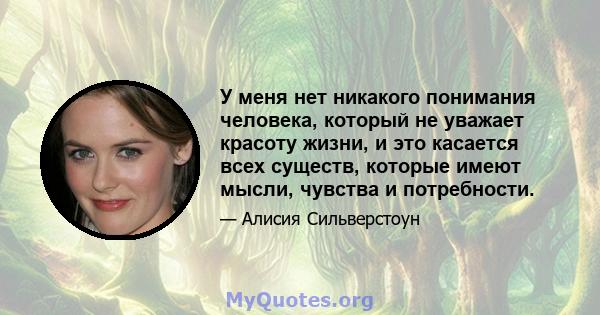 У меня нет никакого понимания человека, который не уважает красоту жизни, и это касается всех существ, которые имеют мысли, чувства и потребности.