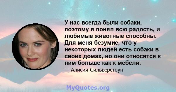 У нас всегда были собаки, поэтому я понял всю радость, и любимые животные способны. Для меня безумие, что у некоторых людей есть собаки в своих домах, но они относятся к ним больше как к мебели.