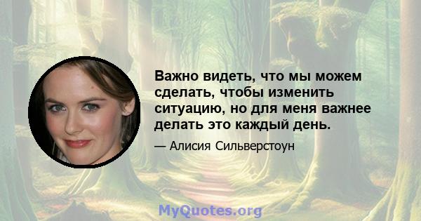 Важно видеть, что мы можем сделать, чтобы изменить ситуацию, но для меня важнее делать это каждый день.