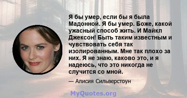 Я бы умер, если бы я была Мадонной. Я бы умер. Боже, какой ужасный способ жить. И Майкл Джексон! Быть таким известным и чувствовать себя так изолированным. Мне так плохо за них. Я не знаю, каково это, и я надеюсь, что