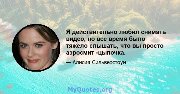 Я действительно любил снимать видео, но все время было тяжело слышать, что вы просто аэросмит -цыпочка.