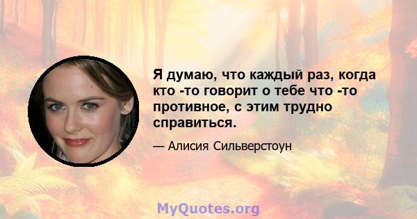 Я думаю, что каждый раз, когда кто -то говорит о тебе что -то противное, с этим трудно справиться.