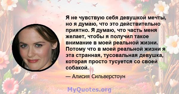 Я не чувствую себя девушкой мечты, но я думаю, что это действительно приятно. Я думаю, что часть меня желает, чтобы я получил такое внимание в моей реальной жизни. Потому что в моей реальной жизни я эта странная,