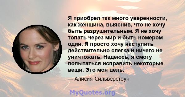 Я приобрел так много уверенности, как женщина, выяснив, что не хочу быть разрушительным. Я не хочу топать через мир и быть номером один. Я просто хочу наступить действительно слегка и ничего не уничтожать. Надеюсь, я