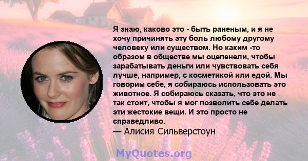 Я знаю, каково это - быть раненым, и я не хочу причинять эту боль любому другому человеку или существом. Но каким -то образом в обществе мы оцепенели, чтобы зарабатывать деньги или чувствовать себя лучше, например, с