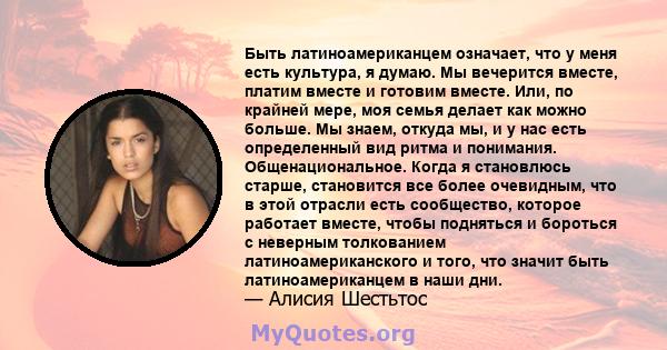 Быть латиноамериканцем означает, что у меня есть культура, я думаю. Мы вечерится вместе, платим вместе и готовим вместе. Или, по крайней мере, моя семья делает как можно больше. Мы знаем, откуда мы, и у нас есть