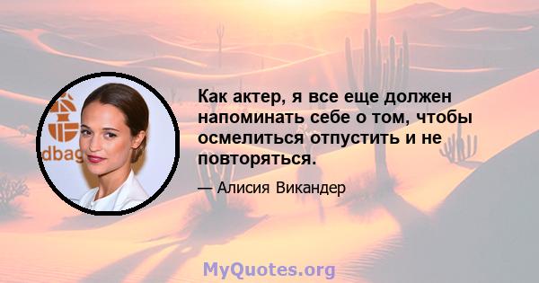 Как актер, я все еще должен напоминать себе о том, чтобы осмелиться отпустить и не повторяться.