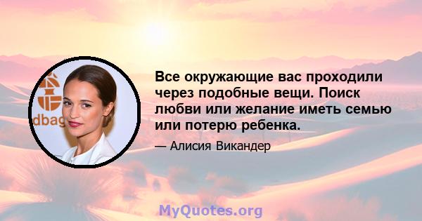 Все окружающие вас проходили через подобные вещи. Поиск любви или желание иметь семью или потерю ребенка.