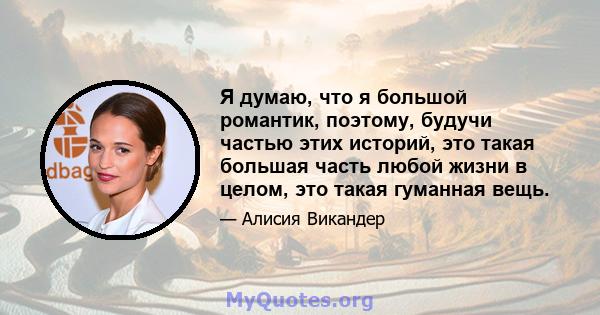 Я думаю, что я большой романтик, поэтому, будучи частью этих историй, это такая большая часть любой жизни в целом, это такая гуманная вещь.