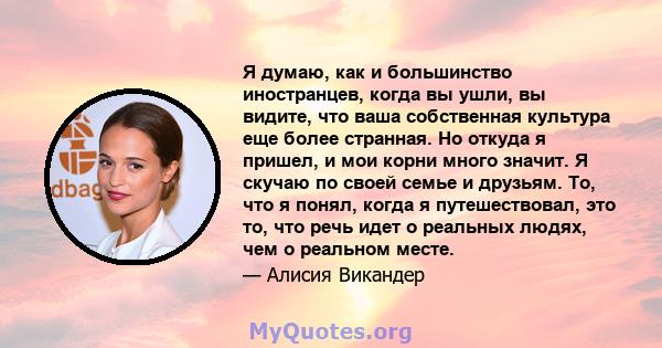 Я думаю, как и большинство иностранцев, когда вы ушли, вы видите, что ваша собственная культура еще более странная. Но откуда я пришел, и мои корни много значит. Я скучаю по своей семье и друзьям. То, что я понял, когда 