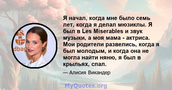 Я начал, когда мне было семь лет, когда я делал мюзиклы. Я был в Les Miserables и звук музыки, а моя мама - актриса. Мои родители развелись, когда я был молодым, и когда она не могла найти няню, я был в крыльях, спал.