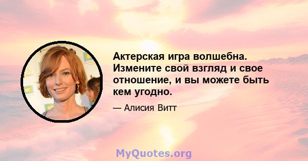 Актерская игра волшебна. Измените свой взгляд и свое отношение, и вы можете быть кем угодно.