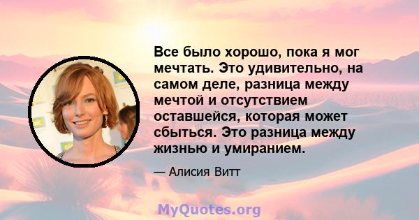 Все было хорошо, пока я мог мечтать. Это удивительно, на самом деле, разница между мечтой и отсутствием оставшейся, которая может сбыться. Это разница между жизнью и умиранием.