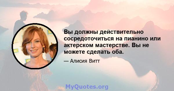Вы должны действительно сосредоточиться на пианино или актерском мастерстве. Вы не можете сделать оба.