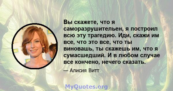 Вы скажете, что я саморазрушительен, я построил всю эту трагедию. Иди, скажи им все, что это все, что ты виновашь, ты скажешь им, что я сумасшедший. И в любом случае все кончено, нечего сказать.