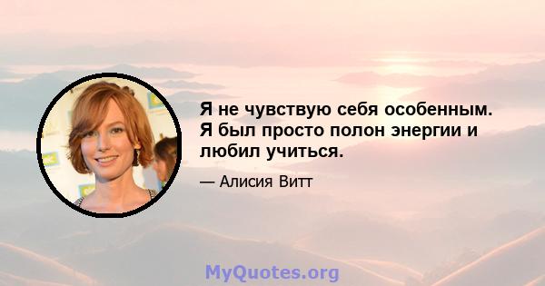 Я не чувствую себя особенным. Я был просто полон энергии и любил учиться.