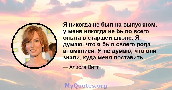 Я никогда не был на выпускном, у меня никогда не было всего опыта в старшей школе. Я думаю, что я был своего рода аномалией. Я не думаю, что они знали, куда меня поставить.