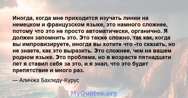 Иногда, когда мне приходится изучать линии на немецком и французском языке, это намного сложнее, потому что это не просто автоматически, органично. Я должен запомнить это. Это также сложно, так как, когда вы