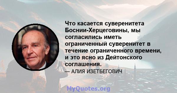 Что касается суверенитета Боснии-Херцеговины, мы согласились иметь ограниченный суверенитет в течение ограниченного времени, и это ясно из Дейтонского соглашения.