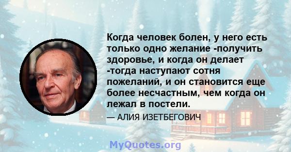 Когда человек болен, у него есть только одно желание -получить здоровье, и когда он делает -тогда наступают сотня пожеланий, и он становится еще более несчастным, чем когда он лежал в постели.