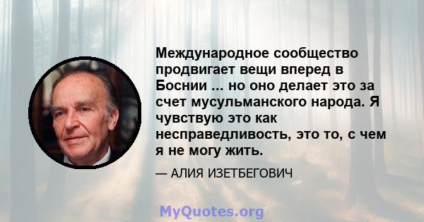 Международное сообщество продвигает вещи вперед в Боснии ... но оно делает это за счет мусульманского народа. Я чувствую это как несправедливость, это то, с чем я не могу жить.