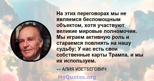 На этих переговорах мы не являемся беспомощным объектом, хотя участвуют великие мировые полномочия. Мы играем активную роль и стараемся повлиять на нашу судьбу; У нас есть свои собственные карты Трампа, и мы их