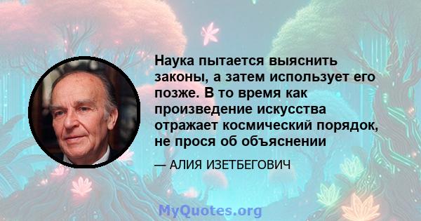 Наука пытается выяснить законы, а затем использует его позже. В то время как произведение искусства отражает космический порядок, не прося об объяснении